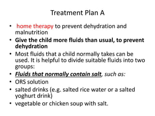 Treatment Plan A 
• home therapy to prevent dehydration and 
malnutrition 
• Give the child more fluids than usual, to prevent 
dehydration 
• Most fluids that a child normally takes can be 
used. It is helpful to divide suitable fluids into two 
groups: 
• Fluids that normally contain salt, such as: 
• ORS solution 
• salted drinks (e.g. salted rice water or a salted 
yoghurt drink) 
• vegetable or chicken soup with salt. 
 