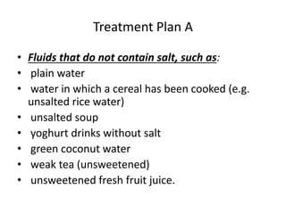 Treatment Plan A 
• Fluids that do not contain salt, such as: 
• plain water 
• water in which a cereal has been cooked (e.g. 
unsalted rice water) 
• unsalted soup 
• yoghurt drinks without salt 
• green coconut water 
• weak tea (unsweetened) 
• unsweetened fresh fruit juice. 
 