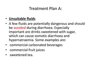 Treatment Plan A: 
• Unsuitable fluids 
• A few fluids are potentially dangerous and should 
be avoided during diarrhoea. Especially 
important are drinks sweetened with sugar, 
which can cause osmotic diarrhoea and 
hypernatraemia. Some examples are: 
• commercial carbonated beverages 
• commercial fruit juices 
• sweetened tea. 
 