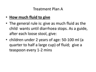 Treatment Plan A 
• How much fluid to give 
• The general rule is: give as much fluid as the 
child wants until diarrhoea stops. As a guide, 
after each loose stool, give: 
• children under 2 years of age: 50-100 ml (a 
quarter to half a large cup) of fluid; give a 
teaspoon every 1-2 mins 
 