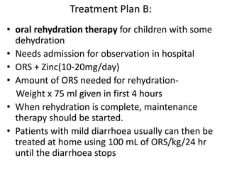 Treatment Plan B: 
• oral rehydration therapy for children with some 
dehydration 
• Needs admission for observation in hospital 
• ORS + Zinc(10-20mg/day) 
• Amount of ORS needed for rehydration- 
Weight x 75 ml given in first 4 hours 
• When rehydration is complete, maintenance 
therapy should be started. 
• Patients with mild diarrhoea usually can then be 
treated at home using 100 mL of ORS/kg/24 hr 
until the diarrhoea stops 
 