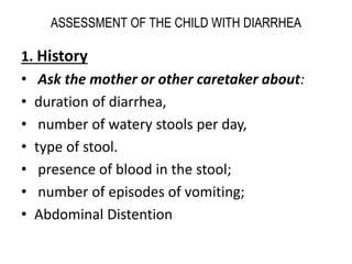 ASSESSMENT OF THE CHILD WITH DIARRHEA 
1. History 
• Ask the mother or other caretaker about: 
• duration of diarrhea, 
• number of watery stools per day, 
• type of stool. 
• presence of blood in the stool; 
• number of episodes of vomiting; 
• Abdominal Distention 
 