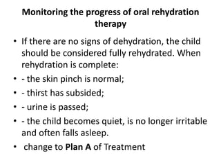 Monitoring the progress of oral rehydration 
therapy 
• If there are no signs of dehydration, the child 
should be considered fully rehydrated. When 
rehydration is complete: 
• - the skin pinch is normal; 
• - thirst has subsided; 
• - urine is passed; 
• - the child becomes quiet, is no longer irritable 
and often falls asleep. 
• change to Plan A of Treatment 
 
