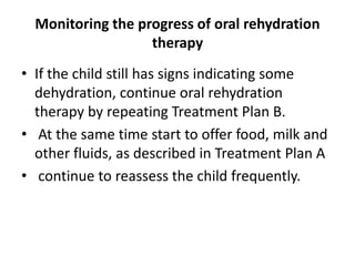 Monitoring the progress of oral rehydration 
therapy 
• If the child still has signs indicating some 
dehydration, continue oral rehydration 
therapy by repeating Treatment Plan B. 
• At the same time start to offer food, milk and 
other fluids, as described in Treatment Plan A 
• continue to reassess the child frequently. 
 