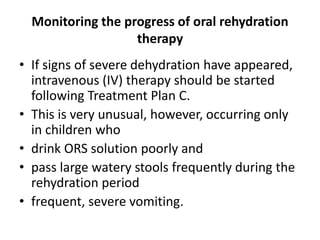 Monitoring the progress of oral rehydration 
therapy 
• If signs of severe dehydration have appeared, 
intravenous (IV) therapy should be started 
following Treatment Plan C. 
• This is very unusual, however, occurring only 
in children who 
• drink ORS solution poorly and 
• pass large watery stools frequently during the 
rehydration period 
• frequent, severe vomiting. 
 