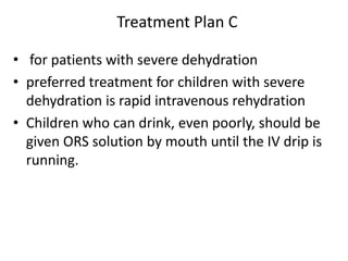 Treatment Plan C 
• for patients with severe dehydration 
• preferred treatment for children with severe 
dehydration is rapid intravenous rehydration 
• Children who can drink, even poorly, should be 
given ORS solution by mouth until the IV drip is 
running. 
 