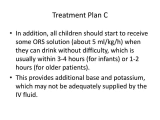 Treatment Plan C 
• In addition, all children should start to receive 
some ORS solution (about 5 ml/kg/h) when 
they can drink without difficulty, which is 
usually within 3-4 hours (for infants) or 1-2 
hours (for older patients). 
• This provides additional base and potassium, 
which may not be adequately supplied by the 
IV fluid. 
 
