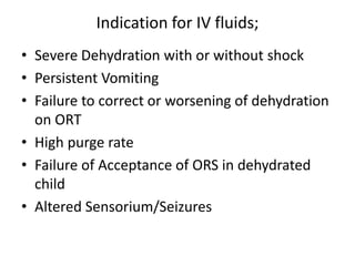 Indication for IV fluids; 
• Severe Dehydration with or without shock 
• Persistent Vomiting 
• Failure to correct or worsening of dehydration 
on ORT 
• High purge rate 
• Failure of Acceptance of ORS in dehydrated 
child 
• Altered Sensorium/Seizures 
 