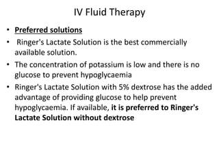 IV Fluid Therapy 
• Preferred solutions 
• Ringer's Lactate Solution is the best commercially 
available solution. 
• The concentration of potassium is low and there is no 
glucose to prevent hypoglycaemia 
• Ringer's Lactate Solution with 5% dextrose has the added 
advantage of providing glucose to help prevent 
hypoglycaemia. If available, it is preferred to Ringer's 
Lactate Solution without dextrose 
 