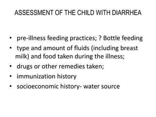 ASSESSMENT OF THE CHILD WITH DIARRHEA 
• pre-illness feeding practices; ? Bottle feeding 
• type and amount of fluids (including breast 
milk) and food taken during the illness; 
• drugs or other remedies taken; 
• immunization history 
• socioeconomic history- water source 
 