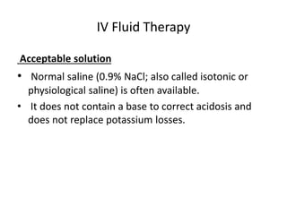 IV Fluid Therapy 
Acceptable solution 
• Normal saline (0.9% NaCl; also called isotonic or 
physiological saline) is often available. 
• It does not contain a base to correct acidosis and 
does not replace potassium losses. 
 