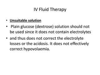 IV Fluid Therapy 
• Unsuitable solution 
• Plain glucose (dextrose) solution should not 
be used since it does not contain electrolytes 
• and thus does not correct the electrolyte 
losses or the acidosis. It does not effectively 
correct hypovolaemia. 
 