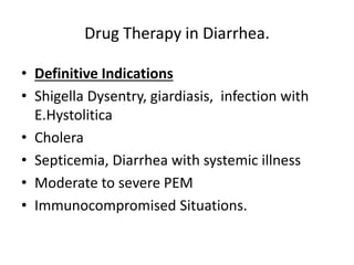 Drug Therapy in Diarrhea. 
• Definitive Indications 
• Shigella Dysentry, giardiasis, infection with 
E.Hystolitica 
• Cholera 
• Septicemia, Diarrhea with systemic illness 
• Moderate to severe PEM 
• Immunocompromised Situations. 
 