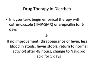 Drug Therapy in Diarrhea 
• In dysentery, begin empirical therapy with 
cotrimoxazole (TMP-SMX) or ampicillin for 5 
days 
↓ 
If no improvement (disappearance of fever, less 
blood in stools, fewer stools, return to normal 
activity) after 48 hours, change to Nalidixic 
acid for 5 days 
 