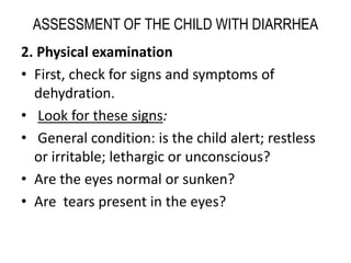 ASSESSMENT OF THE CHILD WITH DIARRHEA 
2. Physical examination 
• First, check for signs and symptoms of 
dehydration. 
• Look for these signs: 
• General condition: is the child alert; restless 
or irritable; lethargic or unconscious? 
• Are the eyes normal or sunken? 
• Are tears present in the eyes? 
 