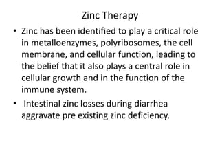 Zinc Therapy 
• Zinc has been identified to play a critical role 
in metalloenzymes, polyribosomes, the cell 
membrane, and cellular function, leading to 
the belief that it also plays a central role in 
cellular growth and in the function of the 
immune system. 
• Intestinal zinc losses during diarrhea 
aggravate pre existing zinc deficiency. 
 