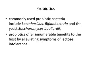 Probiotics 
• commonly used probiotic bacteria 
include Lactobacillus, Bifidobacteria and the 
yeast Saccharomyces boullardii. 
• probiotics offer innumerable benefits to the 
host by alleviating symptoms of lactose 
intolerance. 
 