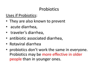 Probiotics 
Uses if Probiotics: 
• They are also known to prevent 
• acute diarrhea, 
• traveler’s diarrhea, 
• antibiotic associated diarrhea, 
• Rotaviral diarrhea 
• probiotics don’t work the same in everyone. 
Probiotics may be more effective in older 
people than in younger ones. 
 