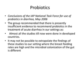 Probiotics 
• Conclusions of the IAP National Task Force for use of 
probiotics in diarrhea, May 2006 
• The group recommended that there is presently 
insufficient evidence to recommend probiotics in the 
treatment of acute diarrhea in our settings as: 
• Almost all the studies till now were done in developed 
countries. 
• It may not be possible to extrapolate the findings of 
these studies to our setting where the breast feeding 
rates are high and the microbial colonization of the gut 
is different 
 