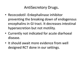 AntiSecretory Drugs. 
• Rececodotil -Enkephalinase inhibitor 
preventing the breaking down of endogenous 
encephalins in GI tract. It decreases intestinal 
hypersecretion but not motility. 
• Currently not indicated for acute diarhoeal 
disease. 
• It should await more evidence from well 
designed RCT done in our settings. 
 