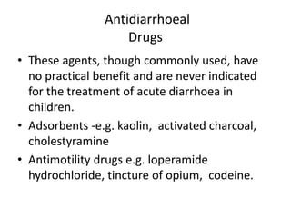 Antidiarrhoeal 
Drugs 
• These agents, though commonly used, have 
no practical benefit and are never indicated 
for the treatment of acute diarrhoea in 
children. 
• Adsorbents -e.g. kaolin, activated charcoal, 
cholestyramine 
• Antimotility drugs e.g. loperamide 
hydrochloride, tincture of opium, codeine. 
 