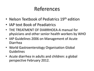 References 
• Nelson Textbook of Pediatrics 19th edition 
• IAP text Book of Peadiatrics 
• THE TREATMENT OF DIARRHOEA-A manual for 
physicians and other senior health workers by WHO 
• IAP Guidelines 2006 on Management of Acute 
Diarrhea 
• World Gastroenterology Organisation Global 
Guidelines 
• Acute diarrhea in adults and children: a global 
perspective February 2012. 
