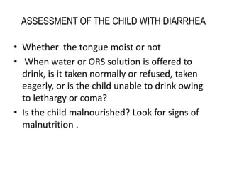 ASSESSMENT OF THE CHILD WITH DIARRHEA 
• Whether the tongue moist or not 
• When water or ORS solution is offered to 
drink, is it taken normally or refused, taken 
eagerly, or is the child unable to drink owing 
to lethargy or coma? 
• Is the child malnourished? Look for signs of 
malnutrition . 
 