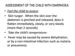 ASSESSMENT OF THE CHILD WITH DIARRHOEA 
• Feel the child to assess: 
• Skin turgor . When the skin over the 
abdomen is pinched and released, does it 
flatten immediately, slowly, or very slowly 
(more than 2 seconds) 
• Take the child's temperature: 
• Fever may be caused by severe dehydration, 
or by a non-intestinal infection such as malaria 
or pneumonia. 
 