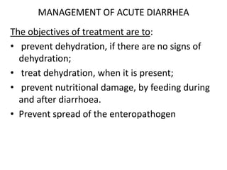 MANAGEMENT OF ACUTE DIARRHEA 
The objectives of treatment are to: 
• prevent dehydration, if there are no signs of 
dehydration; 
• treat dehydration, when it is present; 
• prevent nutritional damage, by feeding during 
and after diarrhoea. 
• Prevent spread of the enteropathogen 
 