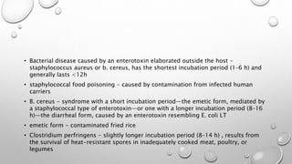 • Bacterial disease caused by an enterotoxin elaborated outside the host -
staphylococcus aureus or b. cereus, has the shortest incubation period (1–6 h) and
generally lasts <12h
• staphylococcal food poisoning - caused by contamination from infected human
carriers
• B. cereus - syndrome with a short incubation period—the emetic form, mediated by
a staphylococcal type of enterotoxin—or one with a longer incubation period (8–16
h)—the diarrheal form, caused by an enterotoxin resembling E. coli LT
• emetic form - contaminated fried rice
• Clostridium perfringens - slightly longer incubation period (8–14 h) , results from
the survival of heat-resistant spores in inadequately cooked meat, poultry, or
legumes
 