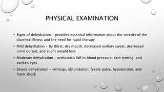 PHYSICAL EXAMINATION
• Signs of dehydration - provides essential information about the severity of the
diarrheal illness and the need for rapid therapy
• Mild dehydration - by thirst, dry mouth, decreased axillary sweat, decreased
urine output, and slight weight loss
• Moderate dehydration - orthostatic fall in blood pressure, skin tenting, and
sunken eyes
• Severe dehydration - lethargy, obtundation, feeble pulse, hypotension, and
frank shock
 