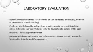 LABORATORY EVALUATION
• Noninflammatory diarrhea - self-limited or can be treated empirically, no need
to determine a specific etiology
• Cholera - stool should be cultured on selective media such as thiosulfate–
citrate–bile salts–sucrose (TCBS) or tellurite-taurocholate-gelatin (TTG) agar
• rotavirus - latex agglutination test
• patients with fever and evidence of inflammatory disease - stool cultured for
Salmonella, Shigella, and Campylobacter
 