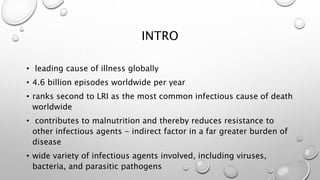INTRO
• leading cause of illness globally
• 4.6 billion episodes worldwide per year
• ranks second to LRI as the most common infectious cause of death
worldwide
• contributes to malnutrition and thereby reduces resistance to
other infectious agents - indirect factor in a far greater burden of
disease
• wide variety of infectious agents involved, including viruses,
bacteria, and parasitic pathogens
 