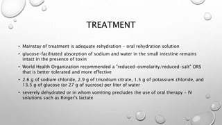 TREATMENT
• Mainstay of treatment is adequate rehydration - oral rehydration solution
• glucose-facilitated absorption of sodium and water in the small intestine remains
intact in the presence of toxin
• World Health Organization recommended a "reduced-osmolarity/reduced-salt" ORS
that is better tolerated and more effective
• 2.6 g of sodium chloride, 2.9 g of trisodium citrate, 1.5 g of potassium chloride, and
13.5 g of glucose (or 27 g of sucrose) per liter of water
• severely dehydrated or in whom vomiting precludes the use of oral therapy - IV
solutions such as Ringer's lactate
 