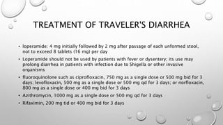 TREATMENT OF TRAVELER'S DIARRHEA
• loperamide: 4 mg initially followed by 2 mg after passage of each unformed stool,
not to exceed 8 tablets (16 mg) per day
• Loperamide should not be used by patients with fever or dysentery; its use may
prolong diarrhea in patients with infection due to Shigella or other invasive
organisms
• fluoroquinolone such as ciprofloxacin, 750 mg as a single dose or 500 mg bid for 3
days; levofloxacin, 500 mg as a single dose or 500 mg qd for 3 days; or norfloxacin,
800 mg as a single dose or 400 mg bid for 3 days
• Azithromycin, 1000 mg as a single dose or 500 mg qd for 3 days
• Rifaximin, 200 mg tid or 400 mg bid for 3 days
 