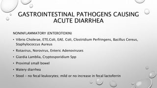 GASTROINTESTINAL PATHOGENS CAUSING
ACUTE DIARRHEA
NONINFLAMMATORY (ENTEROTOXIN)
• Vibrio Cholerae, ETE.Coli, EAE. Coli, Clostridium Perfringens, Bacillus Cereus,
Staphylococcus Aureus
• Rotavirus, Norovirus, Enteric Adenoviruses
• Giardia Lamblia, Cryptosporidium Spp
• Proximal small bowel
• Watery diarrhea
• Stool - no fecal leukocytes; mild or no increase in fecal lactoferrin
 