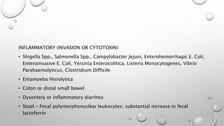 INFLAMMATORY (INVASION OR CYTOTOXIN)
• Shigella Spp., Salmonella Spp., Campylobacter Jejuni, Enterohemorrhagic E. Coli,
Enteroinvasive E. Coli, Yersinia Enterocolitica, Listeria Monocytogenes, Vibrio
Parahaemolyticus, Clostridium Difficile
• Entamoeba Histolytica
• Colon or distal small bowel
• Dysentery or inflammatory diarrhea
• Stool - Fecal polymorphonuclear leukocytes; substantial increase in fecal
lactoferrin
 