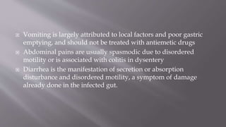  Vomiting is largely attributed to local factors and poor gastric
emptying, and should not be treated with antiemetic drugs
 Abdominal pains are usually spasmodic due to disordered
motility or is associated with colitis in dysentery
 Diarrhea is the manifestation of secretion or absorption
disturbance and disordered motility, a symptom of damage
already done in the infected gut.
 