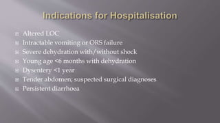  Altered LOC
 Intractable vomiting or ORS failure
 Severe dehydration with/without shock
 Young age <6 months with dehydration
 Dysentery <1 year
 Tender abdomen; suspected surgical diagnoses
 Persistent diarrhoea
 