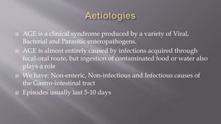  AGE is a clinical syndrome produced by a variety of Viral,
Bacterial and Parasitic enteropathogens.
 AGE is almost entirely caused by infections acquired through
fecal-oral route, but ingestion of contaminated food or water also
plays a role
 We have: Non-enteric, Non-infectious and Infectious causes of
the Gastro-intestinal tract
 Episodes usually last 5-10 days
 