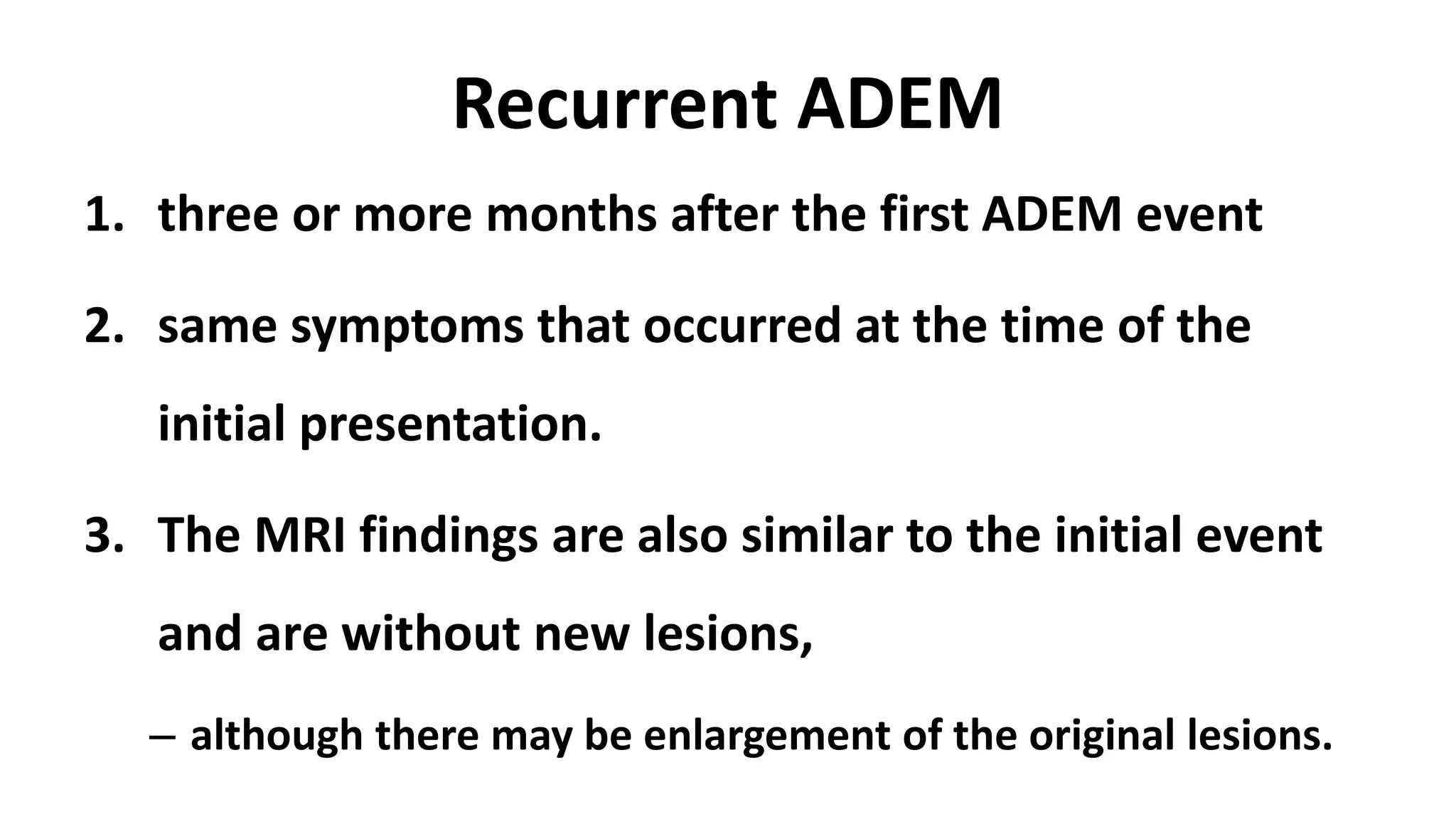 Recurrent ADEM
1. three or more months after the first ADEM event
2. same symptoms that occurred at the time of the
initial presentation.
3. The MRI findings are also similar to the initial event
and are without new lesions,
– although there may be enlargement of the original lesions.
 