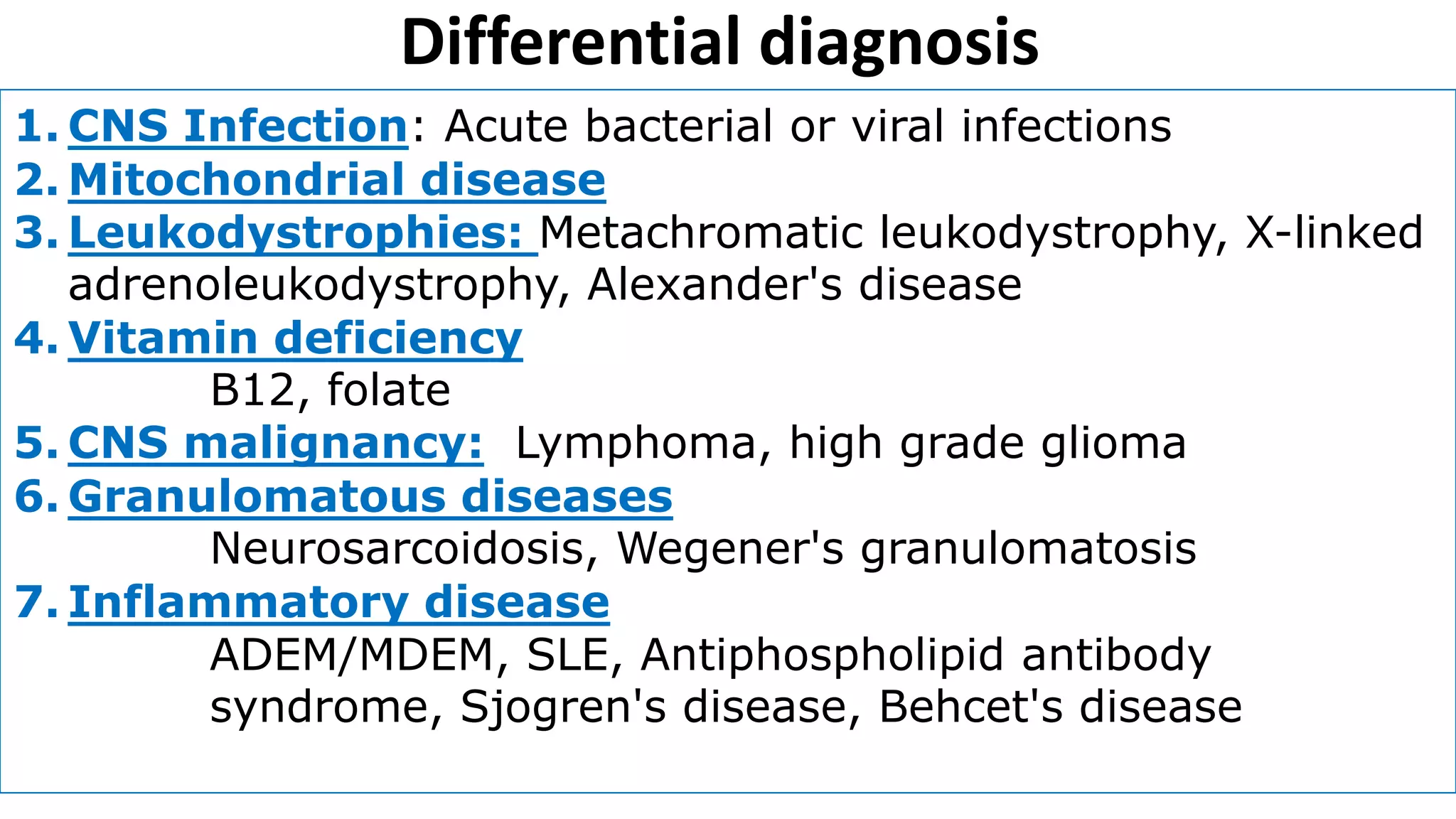 Differential diagnosis
1. CNS Infection: Acute bacterial or viral infections
2. Mitochondrial disease
3. Leukodystrophies: Metachromatic leukodystrophy, X-linked
adrenoleukodystrophy, Alexander's disease
4. Vitamin deficiency
B12, folate
5. CNS malignancy: Lymphoma, high grade glioma
6. Granulomatous diseases
Neurosarcoidosis, Wegener's granulomatosis
7. Inflammatory disease
ADEM/MDEM, SLE, Antiphospholipid antibody
syndrome, Sjogren's disease, Behcet's disease
 
