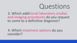 Questions
3. Which additional laboratory studies
and imaging procedures do you request
to come to a definitive diagnosis?
4. Which treatment options do you
consider?
 