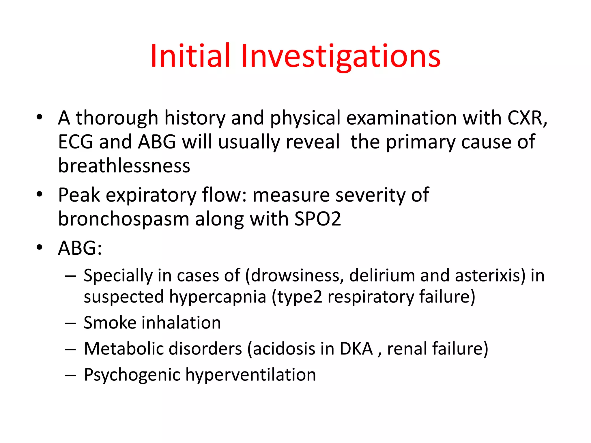 Initial Investigations
• A thorough history and physical examination with CXR,
ECG and ABG will usually reveal the primary cause of
breathlessness
• Peak expiratory flow: measure severity of
bronchospasm along with SPO2
• ABG:
– Specially in cases of (drowsiness, delirium and asterixis) in
suspected hypercapnia (type2 respiratory failure)
– Smoke inhalation
– Metabolic disorders (acidosis in DKA , renal failure)
– Psychogenic hyperventilation
 