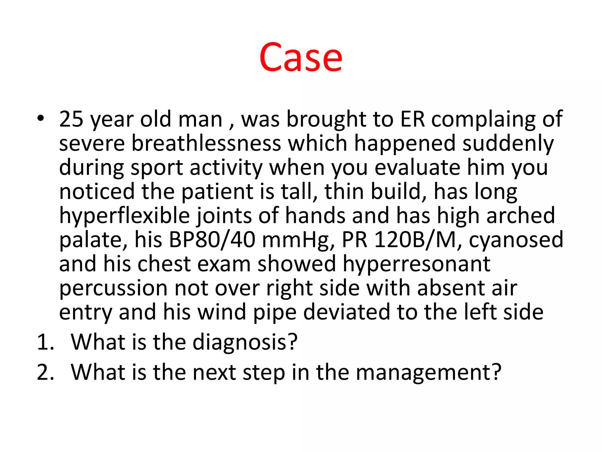 Case
• 25 year old man , was brought to ER complaing of
severe breathlessness which happened suddenly
during sport activity when you evaluate him you
noticed the patient is tall, thin build, has long
hyperflexible joints of hands and has high arched
palate, his BP80/40 mmHg, PR 120B/M, cyanosed
and his chest exam showed hyperresonant
percussion not over right side with absent air
entry and his wind pipe deviated to the left side
1. What is the diagnosis?
2. What is the next step in the management?
 
