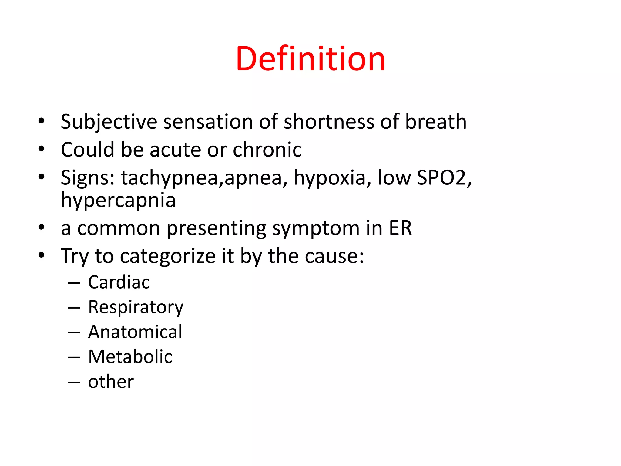 Definition
• Subjective sensation of shortness of breath
• Could be acute or chronic
• Signs: tachypnea,apnea, hypoxia, low SPO2,
hypercapnia
• a common presenting symptom in ER
• Try to categorize it by the cause:
– Cardiac
– Respiratory
– Anatomical
– Metabolic
– other
 
