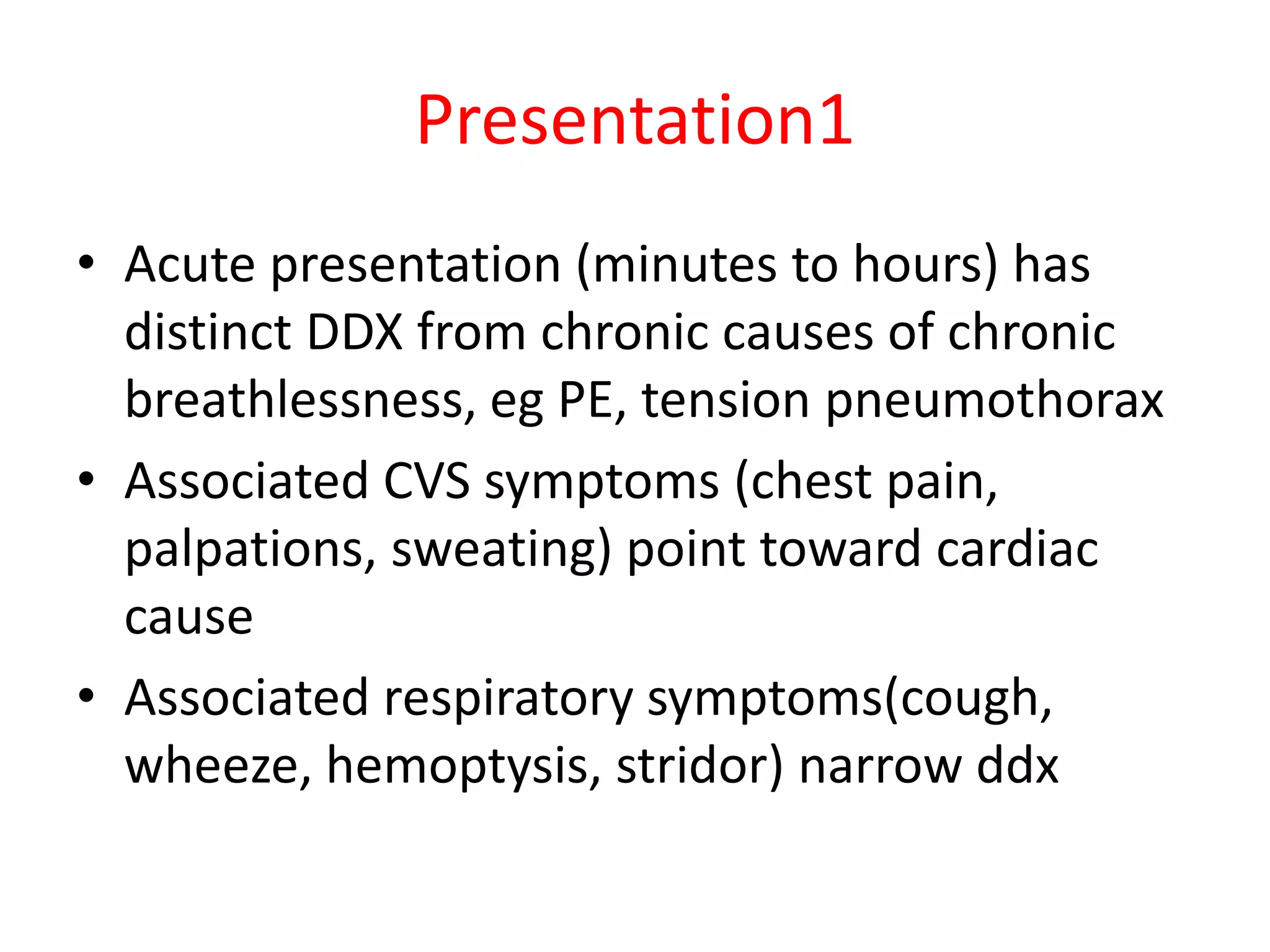 Presentation1
• Acute presentation (minutes to hours) has
distinct DDX from chronic causes of chronic
breathlessness, eg PE, tension pneumothorax
• Associated CVS symptoms (chest pain,
palpations, sweating) point toward cardiac
cause
• Associated respiratory symptoms(cough,
wheeze, hemoptysis, stridor) narrow ddx
 