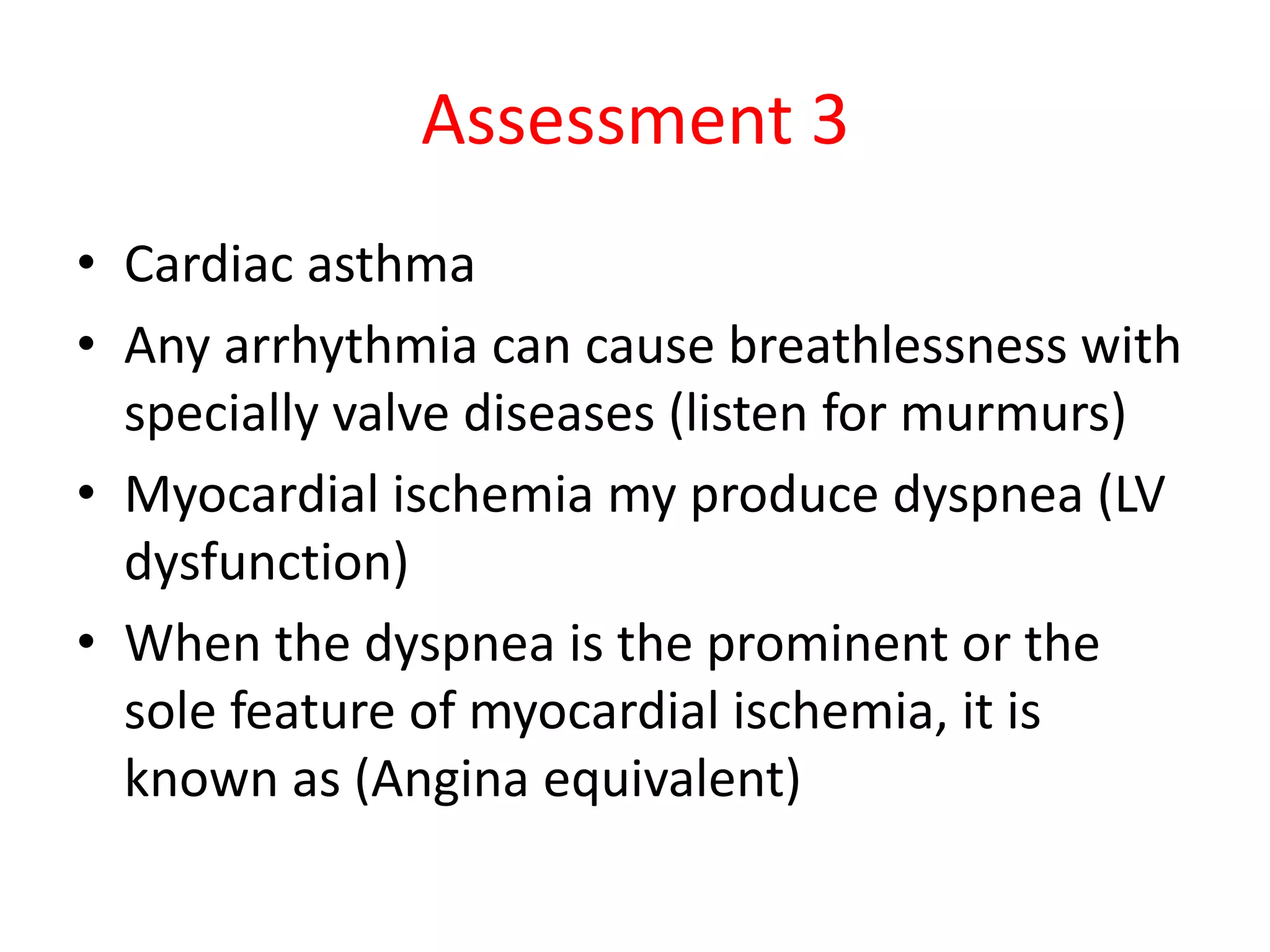 Assessment 3
• Cardiac asthma
• Any arrhythmia can cause breathlessness with
specially valve diseases (listen for murmurs)
• Myocardial ischemia my produce dyspnea (LV
dysfunction)
• When the dyspnea is the prominent or the
sole feature of myocardial ischemia, it is
known as (Angina equivalent)
 