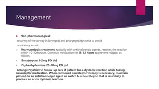 Management
 Non-pharmacological:
securing of the airway in laryngeal and pharyngeal dystonia to avoid
respiratory arrest.
 Pharmacologic treatment, typically with anticholinergic agents, resolves the reaction
within 10-30minutes. Continue medication for 48-72 hours to prevent relapse, as
follows:
• Benztropine 1-2mg PO bid
• Diphenhydramine 25-50mg PO qid
Arrange Psychiatric follow-up care if patient has a dystonic reaction while taking
neuroleptic medication. When continued neuroleptic therapy is necessary, maintain
patient on an anticholinergic agent or switch to a neuroleptic that is less likely to
produce an acute dystonic reaction.
 
