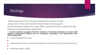 Etiology
Tardive dyskinesia (TD) is an iatrogenic hyperkinetic movement disorder
resulting from chronic administration of dopamine@A)-blocking agents,
including the typical antipsychotic agent_x0000_, especially the typical antipsychotics like;
(Chlorpromazine,Fluphenazine ,Haloperidol)
Current evidence suggests that the incidence of tardive dyskinesia is lower with
atypical antipsychotic agents such as clozapine, olanzapine, and risperidone than
with haloperidol
 certain antidepressants (e.g.,

 maprotiline), and some antinausea/ antiemetic compounds (e.g., prochlorperazine and

 metoclopramide). _x0000_
 